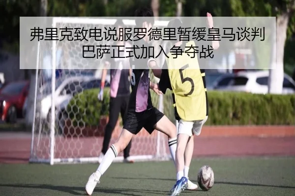 弗里克致电说服罗德里暂缓皇马谈判 巴萨正式加入争夺战