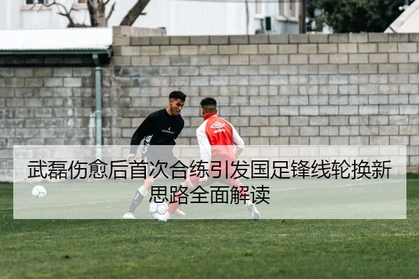 武磊伤愈后首次合练引发国足锋线轮换新思路全面解读
