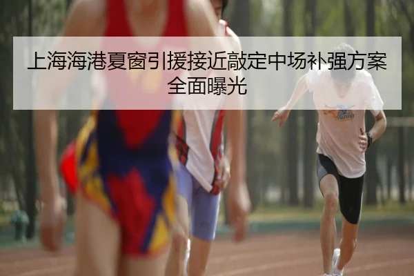 上海海港夏窗引援接近敲定中场补强方案全面曝光