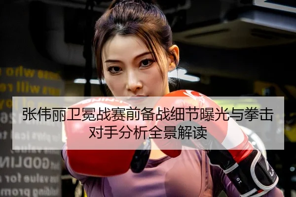 张伟丽卫冕战赛前备战细节曝光与拳击对手分析全景解读