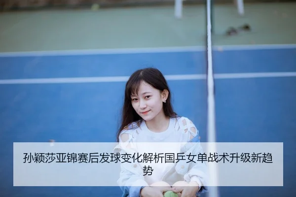 孙颖莎亚锦赛后发球变化解析国乒女单战术升级新趋势